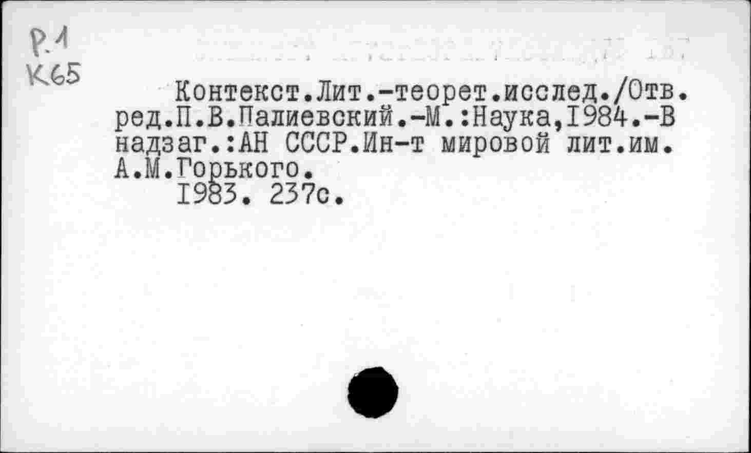 ﻿К65
Контекст.Лит.-теорет.исслед./Отв. ред.П.В.Палиевский.-М.:Наука,1984.-В надзаг.:АН СССР.Ин-т мировой лит.им. А.М.Горького.
1983. 237с.